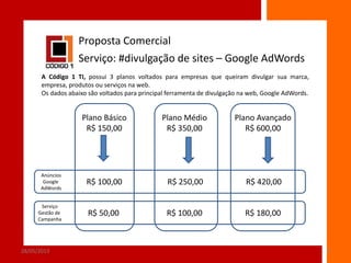 Proposta Comercial
Serviço: #divulgação de sites – Google AdWords
A Código 1 TI, possui 3 planos voltados para empresas que queiram divulgar sua marca,
empresa, produtos ou serviços na web.
Os dados abaixo são voltados para principal ferramenta de divulgação na web, Google AdWords.

Plano Básico
R$ 150,00

Plano Médio
R$ 350,00

Plano Avançado
R$ 600,00

Anúncios
Google
AdWords

R$ 100,00

R$ 250,00

R$ 420,00

Serviço
Gestão de
Campanha

R$ 50,00

R$ 100,00

R$ 180,00

28/05/2013

6

 
