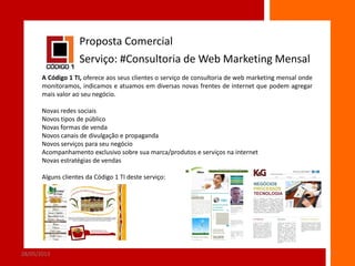 Proposta Comercial
Serviço: #Consultoria de Web Marketing Mensal
A Código 1 TI, oferece aos seus clientes o serviço de consultoria de web marketing mensal onde
monitoramos, indicamos e atuamos em diversas novas frentes de internet que podem agregar
mais valor ao seu negócio.

Novas redes sociais
Novos tipos de público
Novas formas de venda
Novos canais de divulgação e propaganda
Novos serviços para seu negócio
Acompanhamento exclusivo sobre sua marca/produtos e serviços na internet
Novas estratégias de vendas
Alguns clientes da Código 1 TI deste serviço:

28/05/2013

7

 