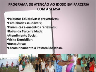 Palestras Educativas e preventivas ; Caminhadas saudáveis ; Dinâmicas e encontros reflexivos ; Bailes da Terceira Idade ; Atendimento Social ; Visita Domiciliar ; Busca Ativa ; Encaminhamento a Pastoral do Idoso. 