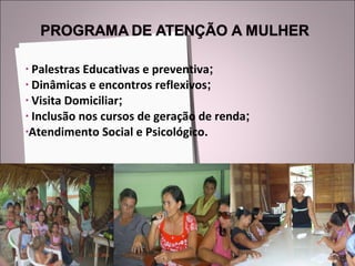Palestras Educativas e preventiva ; Dinâmicas e encontros reflexivos ; Visita Domiciliar ; Inclusão nos cursos de geração de renda ; Atendimento Social e Psicológico. 
