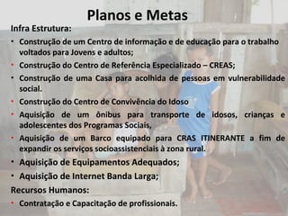 Planos e Metas Infra Estrutura:  Construção de um Centro de informação e de educação para o trabalho voltados para Jovens e adultos; Construção do Centro de Referência Especializado – CREAS;  Construção de uma Casa para acolhida de pessoas em vulnerabilidade social. Construção do Centro de Convivência do Idoso Aquisição de um ônibus para transporte de idosos, crianças e adolescentes dos Programas Sociais, Aquisição de um Barco equipado para CRAS ITINERANTE a fim de expandir os serviços socioassistenciais à zona rural.  Aquisição de Equipamentos Adequados; Aquisição de Internet Banda Larga;  Recursos Humanos: Contratação e Capacitação de profissionais. 