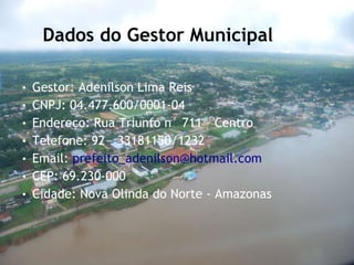 Dados do Gestor Municipal Gestor: Adenilson Lima Reis CNPJ: 04.477.600/0001-04 Endereço: Rua Triunfo n° 711 – Centro Telefone: 92 – 33181150/1232 Email:  [email_address] CEP: 69.230-000 Cidade: Nova Olinda do Norte - Amazonas 