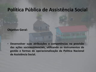 Política Pública de Assistência Social Objetivo Geral: Desenvolver suas atribuições e competências na provisão das ações socioassistenciais, utilizando os instrumentos de gestão e formas de operacionalização da Política Nacional de Assistência Social. 