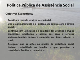Política Pública de Assistência Social Objetivos Específicos : Constitui a rede de serviços intersetorial; Visa o aprimoramento e a  sintonia da política com o direito social;  C ontribui com  a inclusão e a equidade dos usuários e grupos específicos; ampliando o acesso aos bens e serviços socioassistenciais básicos e especiais, em áreas urbanas e rural; Assegurar que as ações no âmbito da assistência social tenham centralidade na família, e que garantam a convivência familiar e comunitária. 