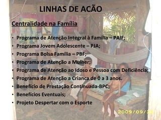 LINHAS DE ACÃO  Centralidade na Família Programa de Atenção Integral à Família – PAIF; Programa Jovem Adolescente – PJA; Programa Bolsa Família – PBF; Programa de Atenção a Mulher; Programa de Atenção ao Idoso e Pessoa com Deficiência; Programa de Atenção a Crianca de 0 a 3 anos. Benefício de Prestação Continuada-BPC; Benefícios Eventuais; Projeto Despertar com o Esporte  
