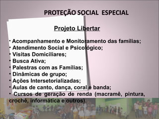 Projeto Libertar Acompanhamento e Monitoramento das famílias; Atendimento Social e Psicológico; Visitas Domiciliares; Busca Ativa; Palestras com as Famílias; Dinâmicas de grupo; Ações Intersetorializadas; Aulas de canto, dança, coral e banda; Cursos de geração de renda (macramê, pintura, crochê, informática e outros). 