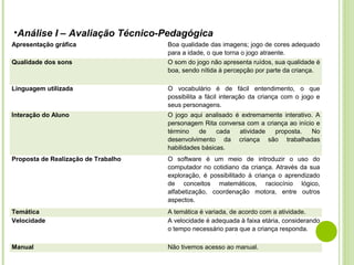 •Análise I – Avaliação Técnico-Pedagógica
Apresentação gráfica
Qualidade dos sons

Boa qualidade das imagens; jogo de cores adequado
para a idade, o que torna o jogo atraente.
O som do jogo não apresenta ruídos, sua qualidade é
boa, sendo nítida à percepção por parte da criança.

Linguagem utilizada

O vocabulário é de fácil entendimento, o que
possibilita a fácil interação da criança com o jogo e
seus personagens.

Interação do Aluno

O jogo aqui analisado é extremamente interativo. A
personagem Rita conversa com a criança ao início e
término
de
cada
atividade
proposta.
No
desenvolvimento da criança são trabalhadas
habilidades básicas.

Proposta de Realização de Trabalho

O software é um meio de introduzir o uso do
computador no cotidiano da criança. Através da sua
exploração, é possibilitado à criança o aprendizado
de conceitos matemáticos, raciocínio lógico,
alfabetização, coordenação motora, entre outros
aspectos.

Temática
Velocidade

A temática é variada, de acordo com a atividade.
A velocidade é adequada à faixa etária, considerando
o tempo necessário para que a criança responda.

Manual

Não tivemos acesso ao manual.

 