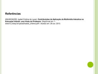 Referências
 
ANUNCIAÇÃO, Isabel Cristina de Lazari. Contribuições da Aplicação da Multimídia Interativa na 
Educação Infantil: uma Visão do Professor. Disponível em: <
www.fc.unesp.br/upload/isabel_cristina.pdf>. Acesso em: 26 out. 2013.

 
