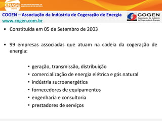 COGEN – Associação da Indústria de Cogeração de Energia
www.cogen.com.br
• Constituída em 05 de Setembro de 2003
• 99 empresas associadas que atuam na cadeia da cogeração de
energia:
• geração, transmissão, distribuição
• comercialização de energia elétrica e gás natural
• indústria sucroenergética
• fornecedores de equipamentos
• engenharia e consultoria
• prestadores de serviços
 