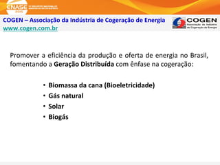 COGEN – Associação da Indústria de Cogeração de Energia
www.cogen.com.br
Promover a eficiência da produção e oferta de energia no Brasil,
fomentando a Geração Distribuída com ênfase na cogeração:
• Biomassa da cana (Bioeletricidade)
• Gás natural
• Solar
• Biogás
 