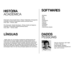 Graduação: Comunicação Social – Ênfase: Publicidade e Propaganda
Instituição: Pontifícia Universidade Católica de Minas Gerais
Início: 2001 - Término: 2005
			
Pós Graduação: Gestão Estratégica – Ênfase: Gestão de Negócios
Instituição: Universidade Federal de Minas Gerais.
Início: 2007 - Término: 2009
LÍNGUAS
. Inglês.
SOFTWARES
. Windows;
. IOS;
. Word;
. Excel;
. PowerPoint;
. Keynote;
. Indesign;
. Photoshop;
. Illustrator;
. Internet early adopter.
DADOS
PESSOAIS
. Data de nascimento: 30/11/1981
. CI: MG 11.768.378
. Nacionalidade: Brasileiro
. Email: juliomcoutinho@gmail.com
. Cel.: 31 97 12 40 45
HISTÓRIA
ACADÊMICA
 