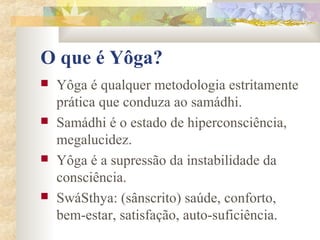 O que é Yôga?
   Yôga é qualquer metodologia estritamente
    prática que conduza ao samádhi.
   Samádhi é o estado de hiperconsciência,
    megalucidez.
   Yôga é a supressão da instabilidade da
    consciência.
   SwáSthya: (sânscrito) saúde, conforto,
    bem-estar, satisfação, auto-suficiência.
 
