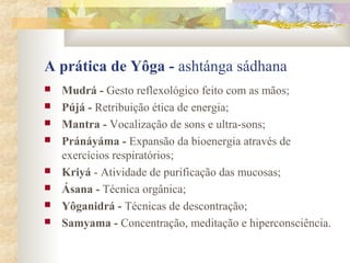 A prática de Yôga - ashtánga sádhana
   Mudrá - Gesto reflexológico feito com as mãos;
   Pújá - Retribuição ética de energia;
   Mantra - Vocalização de sons e ultra-sons;
   Pránáyáma - Expansão da bioenergia através de
    exercícios respiratórios;
   Kriyá - Atividade de purificação das mucosas;
   Ásana - Técnica orgânica;
   Yôganidrá - Técnicas de descontração;
   Samyama - Concentração, meditação e hiperconsciência.
 