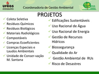 PROJETOS
 Coleta Seletiva
 Resíduos Químicos
 Resíduos Biológicos
 Materiais Radiológicos
 Compostáveis
 Compras Ecoeficientes
 Licenças Especiais e
Laudos Ambientais
 Unidade de Conser-vação
M. Santana
 Edificações Sustentáveis
 Uso Racional de Água
 Uso Racional de Energia
 Gestão de Recursos
Hídricos
 Biossegurança
 Qualidade do Ar
 Gestão Ambiental de RUs
 Risco de Desastres
 