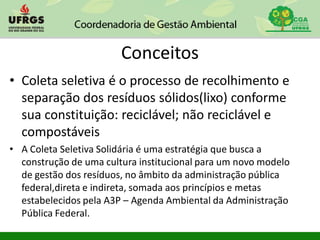 Conceitos
• Coleta seletiva é o processo de recolhimento e
separação dos resíduos sólidos(lixo) conforme
sua constituição: reciclável; não reciclável e
compostáveis
• A Coleta Seletiva Solidária é uma estratégia que busca a
construção de uma cultura institucional para um novo modelo
de gestão dos resíduos, no âmbito da administração pública
federal,direta e indireta, somada aos princípios e metas
estabelecidos pela A3P – Agenda Ambiental da Administração
Pública Federal.
 