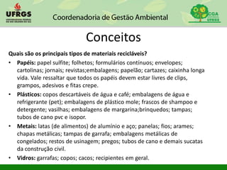Conceitos
Quais são os principais tipos de materiais recicláveis?
• Papéis: papel sulfite; folhetos; formulários contínuos; envelopes;
cartolinas; jornais; revistas;embalagens; papelão; cartazes; caixinha longa
vida. Vale ressaltar que todos os papéis devem estar livres de clips,
grampos, adesivos e fitas crepe.
• Plásticos: copos descartáveis de água e café; embalagens de água e
refrigerante (pet); embalagens de plástico mole; frascos de shampoo e
detergente; vasilhas; embalagens de margarina;brinquedos; tampas;
tubos de cano pvc e isopor.
• Metais: latas (de alimentos) de alumínio e aço; panelas; fios; arames;
chapas metálicas; tampas de garrafa; embalagens metálicas de
congelados; restos de usinagem; pregos; tubos de cano e demais sucatas
da construção civil.
• Vidros: garrafas; copos; cacos; recipientes em geral.
 