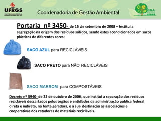 Decreto nº 5940- de 25 de outubro de 2006, que institui a separação dos resíduos
recicláveis descartados pelos órgãos e entidades da administração pública federal
direta e indireta, na fonte geradora, e a sua destinação as associações e
cooperativas dos catadores de materiais recicláveis.
Portaria nº 3450- de 15 de setembro de 2008 – Institui a
segregação na origem dos resíduos sólidos, sendo estes acondicionados em sacos
plásticos de diferentes cores:
SACO AZUL para RECICLÁVEIS
SACO PRETO para NÃO RECICLÁVEIS
SACO MARROM para COMPOSTÁVEIS
 