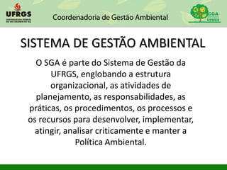 SISTEMA DE GESTÃO AMBIENTAL
O SGA é parte do Sistema de Gestão da
UFRGS, englobando a estrutura
organizacional, as atividades de
planejamento, as responsabilidades, as
práticas, os procedimentos, os processos e
os recursos para desenvolver, implementar,
atingir, analisar criticamente e manter a
Política Ambiental.
 