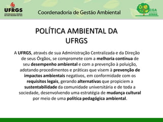 POLÍTICA AMBIENTAL DA
UFRGS
A UFRGS, através de sua Administração Centralizada e da Direção
de seus Órgãos, se compromete com a melhoria contínua de
seu desempenho ambiental e com a prevenção à poluição,
adotando procedimentos e práticas que visem à prevenção de
impactos ambientais negativos, em conformidade com os
requisitos legais, gerando alternativas que propiciem a
sustentabilidade da comunidade universitária e de toda a
sociedade, desenvolvendo uma estratégia de mudança cultural
por meio de uma política pedagógica ambiental.
 