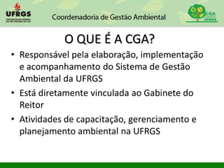 O QUE É A CGA?
• Responsável pela elaboração, implementação
e acompanhamento do Sistema de Gestão
Ambiental da UFRGS
• Está diretamente vinculada ao Gabinete do
Reitor
• Atividades de capacitação, gerenciamento e
planejamento ambiental na UFRGS
 