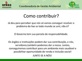 Como contribuir?
Já deu para perceber que nós só vamos conseguir resolver o
problema do lixo se todo mundo se unir, não é?
O Governo tem sua parcela de responsabilidade.
Os órgãos e instituições podem dar sua contribuição, e nós,
servidores,também podemos dar a nossa. Juntos,
conseguiremos contribuir para um ambiente mais saudável e
possibilitar oportunidade de renda e inclusão social!
JUNTE-SE A NÓS!
 