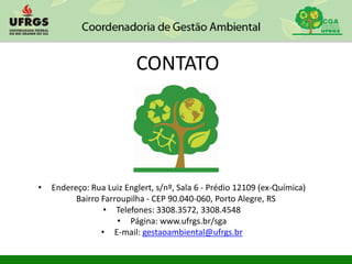 CONTATO
• Endereço: Rua Luiz Englert, s/nº, Sala 6 - Prédio 12109 (ex-Química)
Bairro Farroupilha - CEP 90.040-060, Porto Alegre, RS
• Telefones: 3308.3572, 3308.4548
• Página: www.ufrgs.br/sga
• E-mail: gestaoambiental@ufrgs.br
 