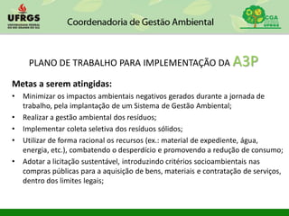 PLANO DE TRABALHO PARA IMPLEMENTAÇÃO DA A3P
Metas a serem atingidas:
• Minimizar os impactos ambientais negativos gerados durante a jornada de
trabalho, pela implantação de um Sistema de Gestão Ambiental;
• Realizar a gestão ambiental dos resíduos;
• Implementar coleta seletiva dos resíduos sólidos;
• Utilizar de forma racional os recursos (ex.: material de expediente, água,
energia, etc.), combatendo o desperdício e promovendo a redução de consumo;
• Adotar a licitação sustentável, introduzindo critérios socioambientais nas
compras públicas para a aquisição de bens, materiais e contratação de serviços,
dentro dos limites legais;
 