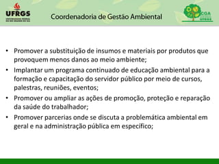 • Promover a substituição de insumos e materiais por produtos que
provoquem menos danos ao meio ambiente;
• Implantar um programa continuado de educação ambiental para a
formação e capacitação do servidor público por meio de cursos,
palestras, reuniões, eventos;
• Promover ou ampliar as ações de promoção, proteção e reparação
da saúde do trabalhador;
• Promover parcerias onde se discuta a problemática ambiental em
geral e na administração pública em específico;
 