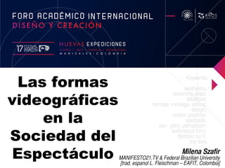 Las formas
videográficas
en la
Sociedad del
Espectáculo Milena Szafir
MANIFESTO21.TV & Federal Brazilian University
[trad. espanol L. Fleischman – EAFIT, Colombia]
Keywords:
aesthetics;
streaming video;
database;
montaje, montage, editing;
design;
motion graphics;
spectacle;
panó ptico, panopticon;
audiovisual form;
dystopic sci-fi;
big data.
 