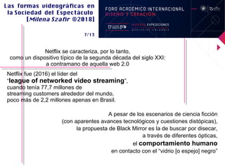 Las formas videográfcas en
la Sociedad del Espectáculo
[Milena Szafr @2018]
7/13
Netflix se caracteriza, por lo tanto,
como un dispositivo tipico de la segunda decada del siglo XXI:
a contramano de aquella web 2.0
Netflix fue (2016) el lider del
“league of networked video streaming”,
cuando tenia 77,7 millones de
streaming customers alrededor del mundo,
poco mas de 2,2 millones apenas en Brasil.
A pesar de los escenarios de ciencia ficcion
(con aparentes avances tecnologicos y cuestiones distopicas),
la propuesta de Black Mirror es la de buscar por disecar,
a traves de diferentes opticas,
el comportamiento humano
en contacto con el “vidrio [o espejo] negro”
 