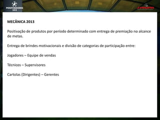 MECÂNICA 2013
Positivação de produtos por período determinado com entrega de premiação no alcance
de metas.
Entrega de brindes motivacionais e divisão de categorias de participação entre:
Jogadores – Equipe de vendas
Técnicos – Supervisores
Cartolas (Dirigentes) – Gerentes
 