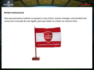 Brinde motivacional
Para que possamos motivar as equipes e seus times, iremos entregar uma bandeira de
mesa com o escudo da sua região, para que todos se sintam no mesmo time.
 