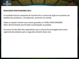 RESULTADO POSITIVADORES 2013
O resultado final da campanha de incentivo foi o sucesso da ação em aumento nos
pedidos dos produtos e, consequente, aumento nas vendas.
Todas as equipes tiveram seus nomes gravados no Troféu POSITIVADORES
2013, demonstrando que foi total a participação ao projeto.
O sucesso foi tão além das expectativas que o mesmo foi prorrogado para outro
segmento de produtos para o segundo semestre desse ano.
 