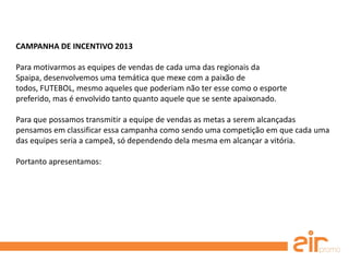 CAMPANHA DE INCENTIVO 2013
Para motivarmos as equipes de vendas de cada uma das regionais da
Spaipa, desenvolvemos uma temática que mexe com a paixão de
todos, FUTEBOL, mesmo aqueles que poderiam não ter esse como o esporte
preferido, mas é envolvido tanto quanto aquele que se sente apaixonado.
Para que possamos transmitir a equipe de vendas as metas a serem alcançadas
pensamos em classificar essa campanha como sendo uma competição em que cada uma
das equipes seria a campeã, só dependendo dela mesma em alcançar a vitória.
Portanto apresentamos:
 