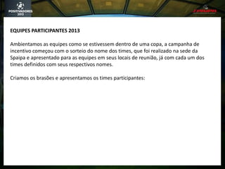 EQUIPES PARTICIPANTES 2013
Ambientamos as equipes como se estivessem dentro de uma copa, a campanha de
incentivo começou com o sorteio do nome dos times, que foi realizado na sede da
Spaipa e apresentado para as equipes em seus locais de reunião, já com cada um dos
times definidos com seus respectivos nomes.
Criamos os brasões e apresentamos os times participantes:
 