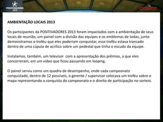 AMBIENTAÇÃO LOCAIS 2013
Os participantes da POSITIVADORES 2013 foram impactados com a ambientação de seus
locais de reunião, um painel com a divisão das equipes e os emblemas de todas, junto
demonstramos o troféu que eles poderiam conquistar, esse troféu estava trancado
dentro de uma cúpula de acrílico sobre um pedestal que tinha o escudo da equipe.
Instalamos, também, um televisor com a apresentação dos prêmios, a que eles
concorreram, em um vídeo que ficou passando em looping.
O painel serviu como um quadro de desempenho, onde cada campeonato
conquistado, dentro de 12 possíveis, o gerente / supervisor colocava um troféu sobre o
mapa representando a conquista do campeonato e o direito de participação no sorteio.
 