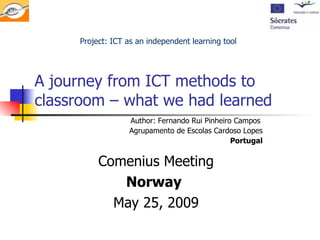 A journey from ICT methods to classroom – what we had learned  Comenius Meeting Norway   May 25, 2009 Project: ICT as an independent learning tool Author: Fernando Rui Pinheiro Campos  Agrupamento de Escolas Cardoso Lopes Portugal 