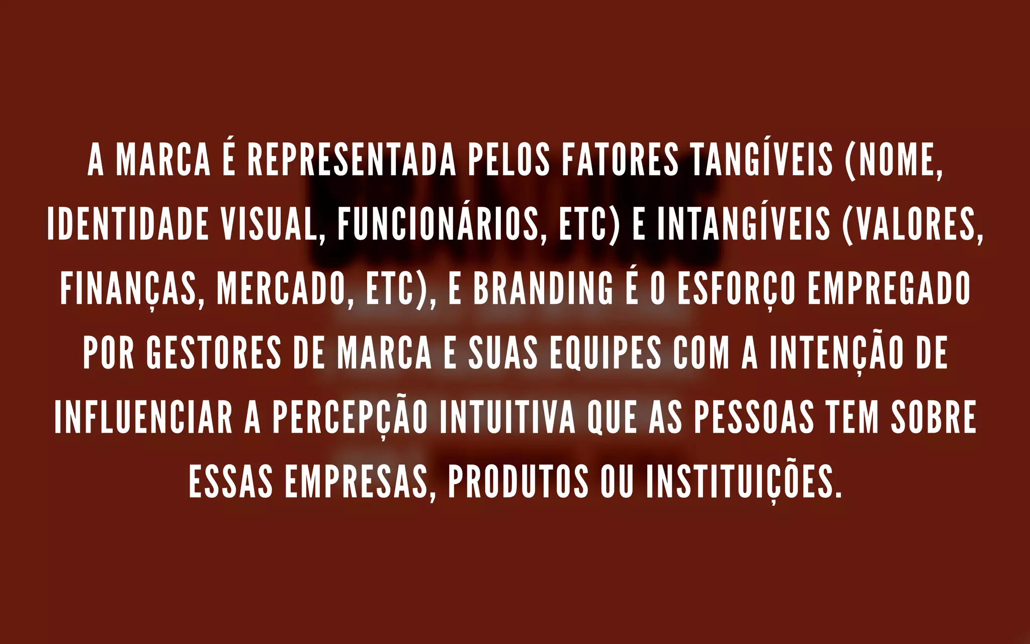A MARCA É REPRESENTADA PELOS FATORES TANGÍVEIS (NOME,
IDENTIDADE VISUAL, FUNCIONÁRIOS, ETC) E INTANGÍVEIS (VALORES,
FINANÇAS, MERCADO, ETC), E BRANDING É O ESFORÇO EMPREGADO
POR GESTORES DE MARCA E SUAS EQUIPES COM A INTENÇÃO DE
INFLUENCIAR A PERCEPÇÃO INTUITIVA QUE AS PESSOAS TEM SOBRE
ESSAS EMPRESAS, PRODUTOS OU INSTITUIÇÕES.
 