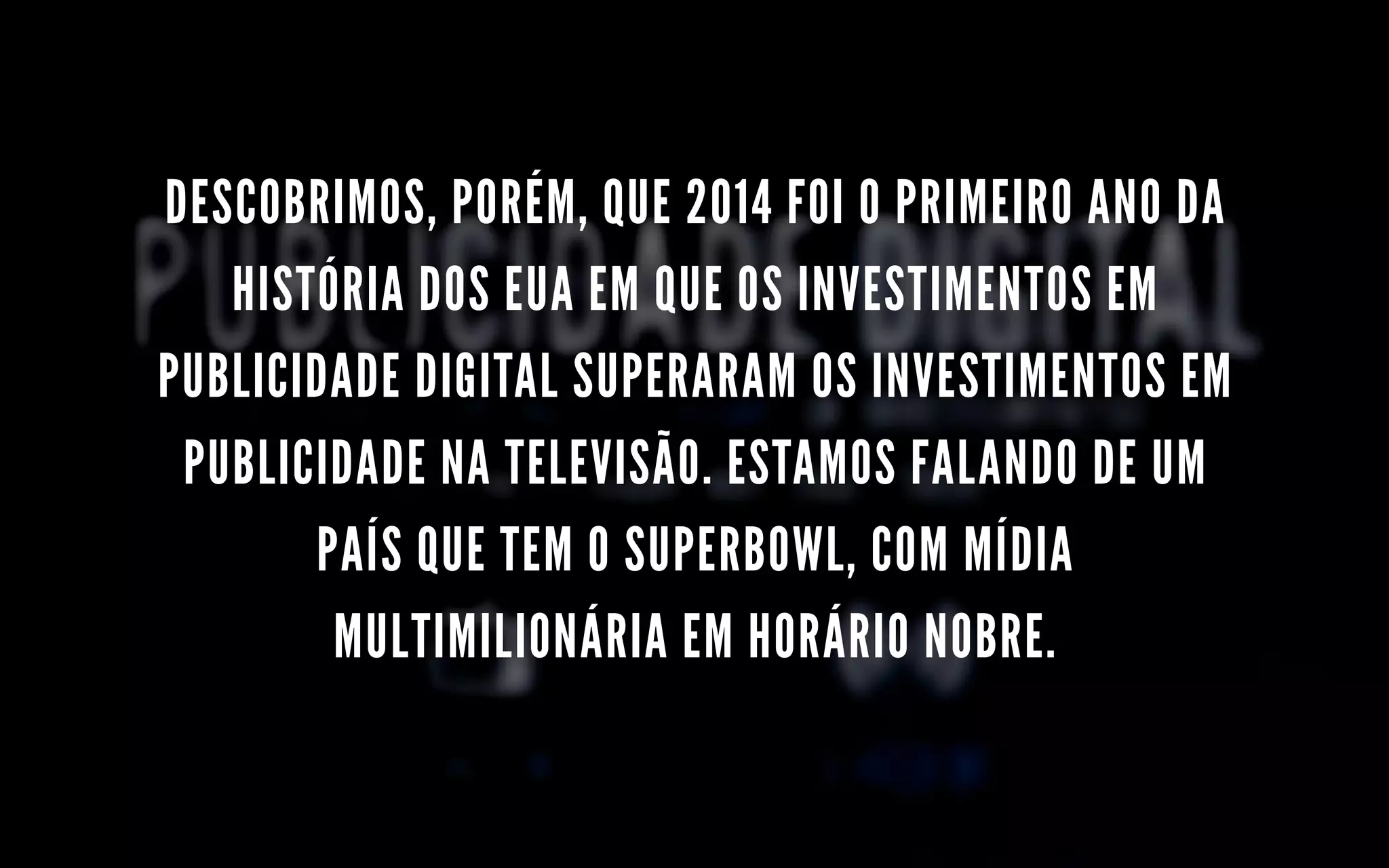 DESCOBRIMOS, PORÉM, QUE 2014 FOI O PRIMEIRO ANO DA
HISTÓRIA DOS EUA EM QUE OS INVESTIMENTOS EM
PUBLICIDADE DIGITAL SUPERARAM OS INVESTIMENTOS EM
PUBLICIDADE NA TELEVISÃO. ESTAMOS FALANDO DE UM
PAÍS QUE TEM O SUPERBOWL, COM MÍDIA
MULTIMILIONÁRIA EM HORÁRIO NOBRE.
 