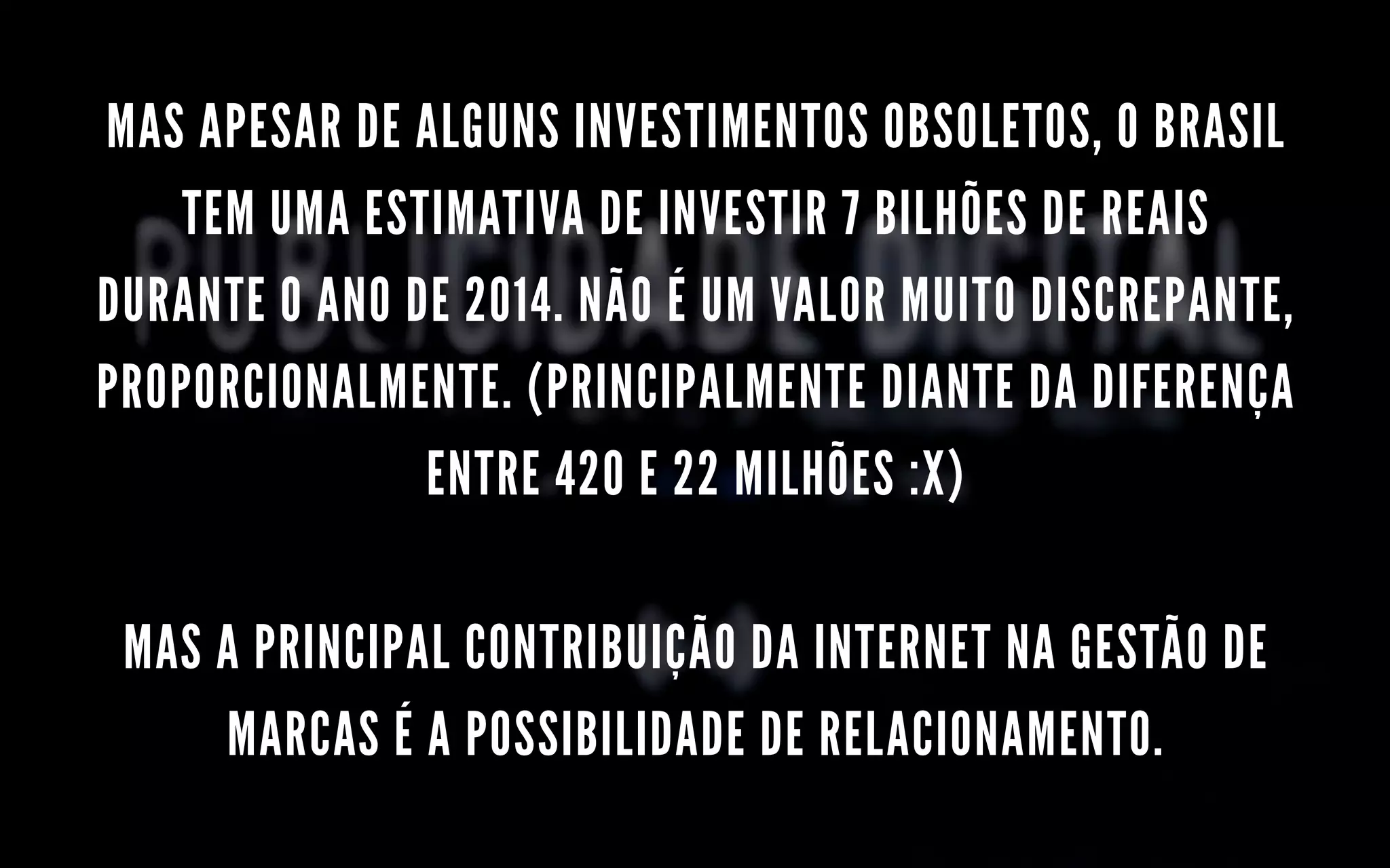 MAS APESAR DE ALGUNS INVESTIMENTOS OBSOLETOS, O BRASIL
TEM UMA ESTIMATIVA DE INVESTIR 7 BILHÕES DE REAIS
DURANTE O ANO DE 2014. NÃO É UM VALOR MUITO DISCREPANTE,
PROPORCIONALMENTE. (PRINCIPALMENTE DIANTE DA DIFERENÇA
ENTRE 420 E 22 MILHÕES :X)
MAS A PRINCIPAL CONTRIBUIÇÃO DA INTERNET NA GESTÃO DE
MARCAS É A POSSIBILIDADE DE RELACIONAMENTO.
 