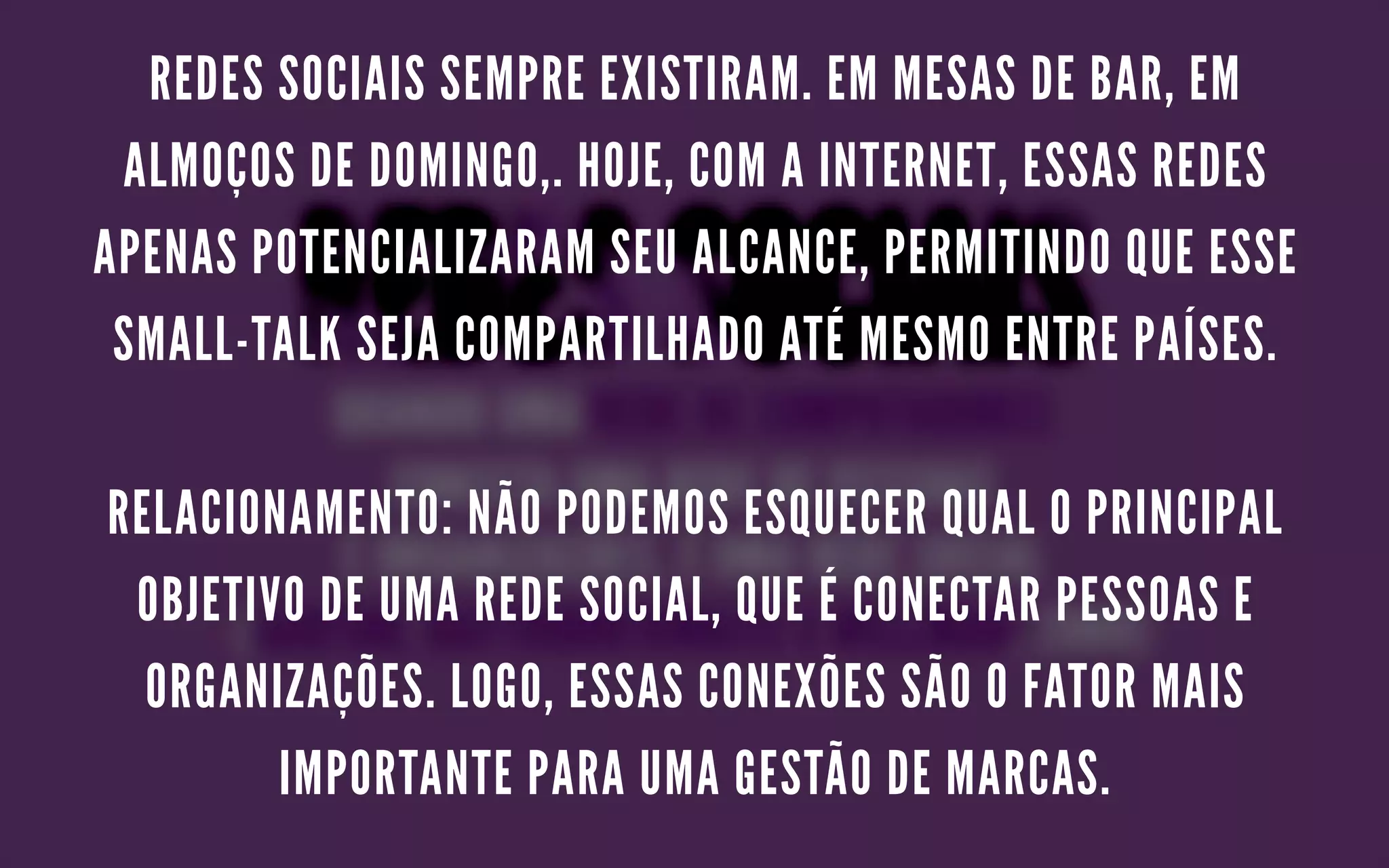 REDES SOCIAIS SEMPRE EXISTIRAM. EM MESAS DE BAR, EM
ALMOÇOS DE DOMINGO,. HOJE, COM A INTERNET, ESSAS REDES
APENAS POTENCIALIZARAM SEU ALCANCE, PERMITINDO QUE ESSE
SMALL-TALK SEJA COMPARTILHADO ATÉ MESMO ENTRE PAÍSES.
RELACIONAMENTO: NÃO PODEMOS ESQUECER QUAL O PRINCIPAL
OBJETIVO DE UMA REDE SOCIAL, QUE É CONECTAR PESSOAS E
ORGANIZAÇÕES. LOGO, ESSAS CONEXÕES SÃO O FATOR MAIS
IMPORTANTE PARA UMA GESTÃO DE MARCAS.
 