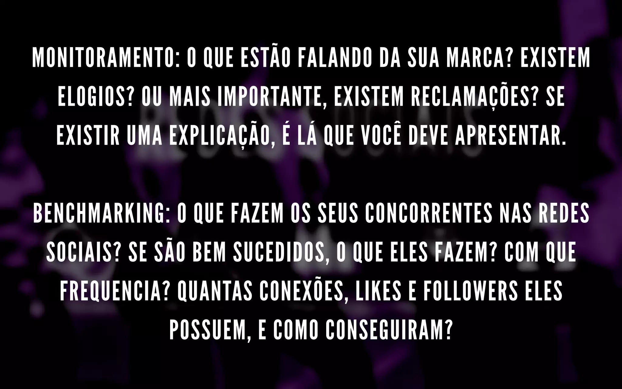MONITORAMENTO: O QUE ESTÃO FALANDO DA SUA MARCA? EXISTEM
ELOGIOS? OU MAIS IMPORTANTE, EXISTEM RECLAMAÇÕES? SE
EXISTIR UMA EXPLICAÇÃO, É LÁ QUE VOCÊ DEVE APRESENTAR.
BENCHMARKING: O QUE FAZEM OS SEUS CONCORRENTES NAS REDES
SOCIAIS? SE SÃO BEM SUCEDIDOS, O QUE ELES FAZEM? COM QUE
FREQUENCIA? QUANTAS CONEXÕES, LIKES E FOLLOWERS ELES
POSSUEM, E COMO CONSEGUIRAM?
 