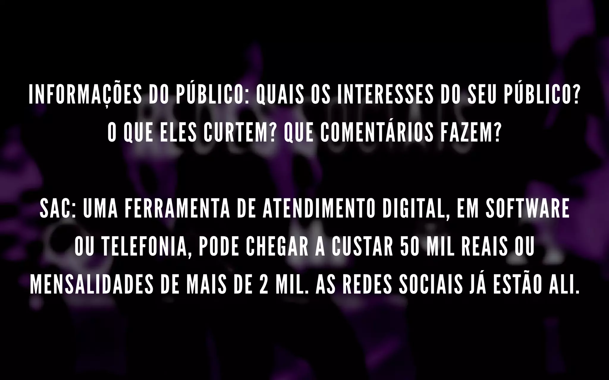 INFORMAÇÕES DO PÚBLICO: QUAIS OS INTERESSES DO SEU PÚBLICO?
O QUE ELES CURTEM? QUE COMENTÁRIOS FAZEM?
SAC: UMA FERRAMENTA DE ATENDIMENTO DIGITAL, EM SOFTWARE
OU TELEFONIA, PODE CHEGAR A CUSTAR 50 MIL REAIS OU
MENSALIDADES DE MAIS DE 2 MIL. AS REDES SOCIAIS JÁ ESTÃO ALI.
 