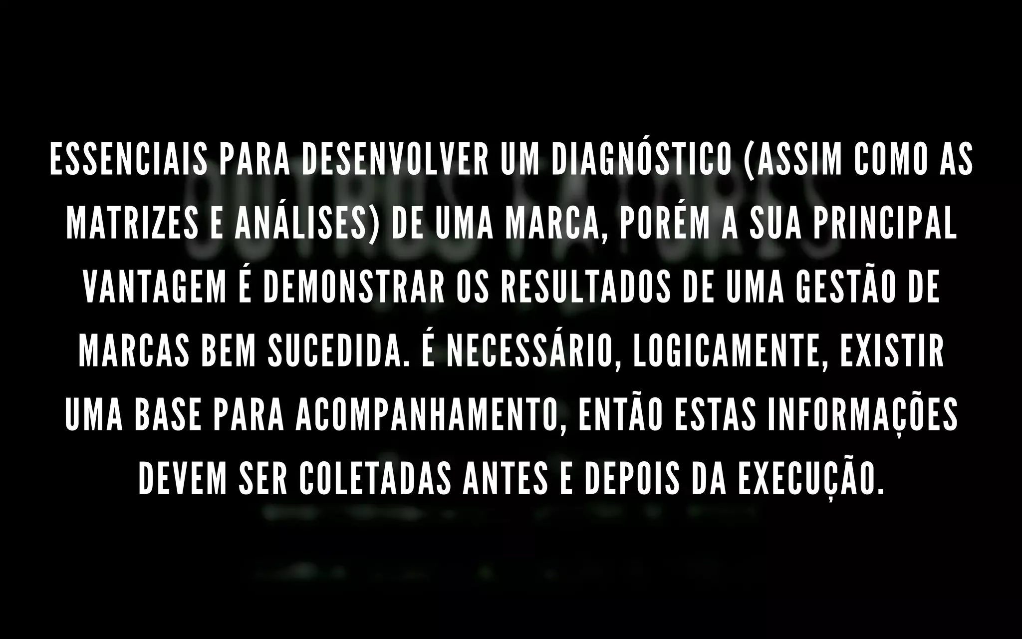 ESSENCIAIS PARA DESENVOLVER UM DIAGNÓSTICO (ASSIM COMO AS
MATRIZES E ANÁLISES) DE UMA MARCA, PORÉM A SUA PRINCIPAL
VANTAGEM É DEMONSTRAR OS RESULTADOS DE UMA GESTÃO DE
MARCAS BEM SUCEDIDA. É NECESSÁRIO, LOGICAMENTE, EXISTIR
UMA BASE PARA ACOMPANHAMENTO, ENTÃO ESTAS INFORMAÇÕES
DEVEM SER COLETADAS ANTES E DEPOIS DA EXECUÇÃO.
 