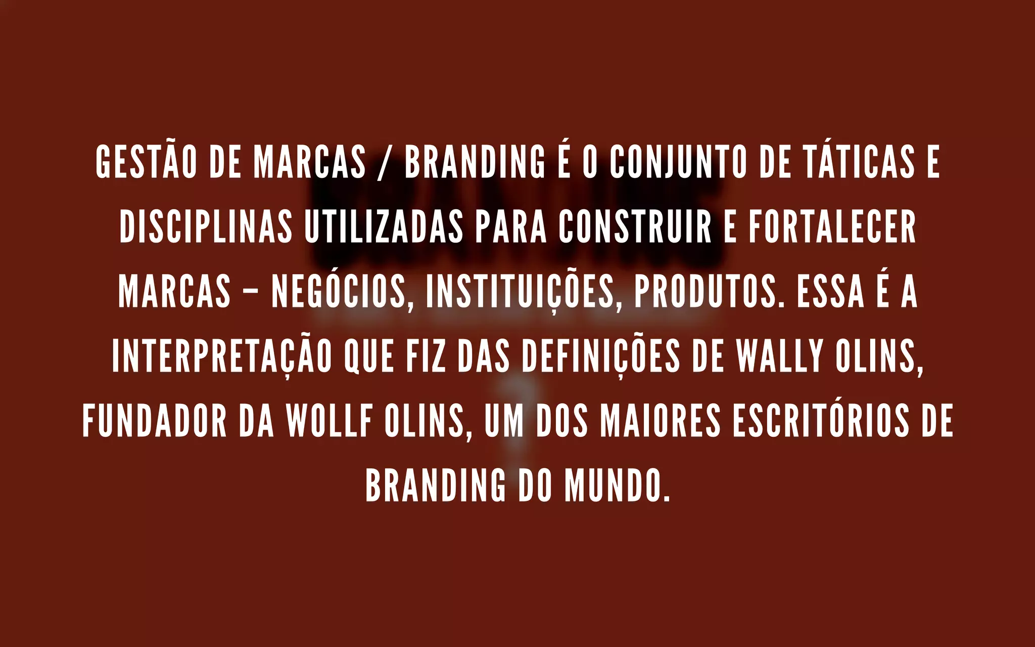 GESTÃO DE MARCAS / BRANDING É O CONJUNTO DE TÁTICAS E
DISCIPLINAS UTILIZADAS PARA CONSTRUIR E FORTALECER
MARCAS – NEGÓCIOS, INSTITUIÇÕES, PRODUTOS. ESSA É A
INTERPRETAÇÃO QUE FIZ DAS DEFINIÇÕES DE WALLY OLINS,
FUNDADOR DA WOLLF OLINS, UM DOS MAIORES ESCRITÓRIOS DE
BRANDING DO MUNDO.
 