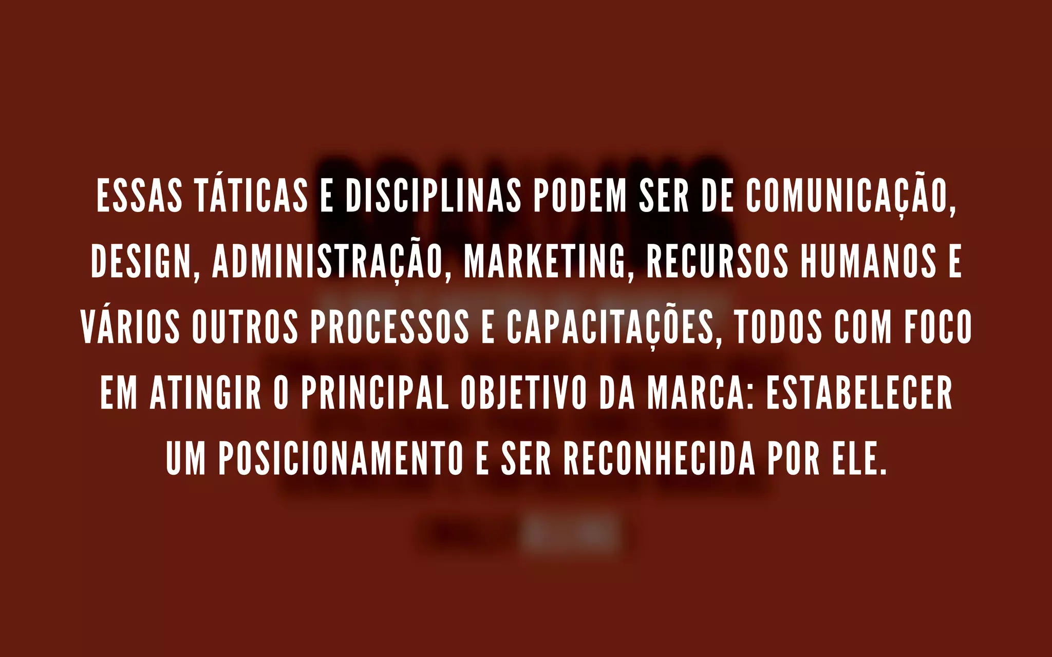 ESSAS TÁTICAS E DISCIPLINAS PODEM SER DE COMUNICAÇÃO,
DESIGN, ADMINISTRAÇÃO, MARKETING, RECURSOS HUMANOS E
VÁRIOS OUTROS PROCESSOS E CAPACITAÇÕES, TODOS COM FOCO
EM ATINGIR O PRINCIPAL OBJETIVO DA MARCA: ESTABELECER
UM POSICIONAMENTO E SER RECONHECIDA POR ELE.
 