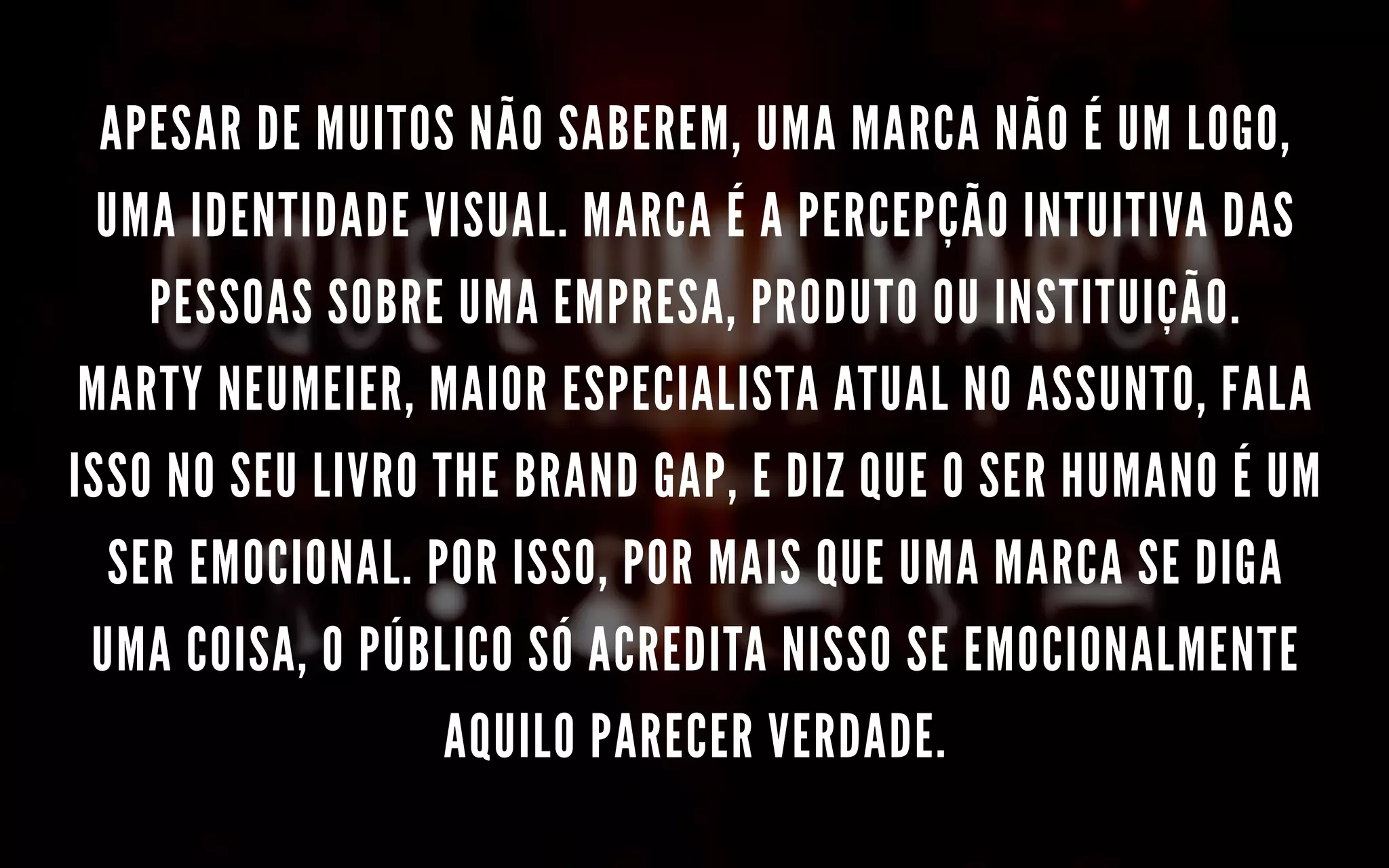 APESAR DE MUITOS NÃO SABEREM, UMA MARCA NÃO É UM LOGO,
UMA IDENTIDADE VISUAL. MARCA É A PERCEPÇÃO INTUITIVA DAS
PESSOAS SOBRE UMA EMPRESA, PRODUTO OU INSTITUIÇÃO.
MARTY NEUMEIER, MAIOR ESPECIALISTA ATUAL NO ASSUNTO, FALA
ISSO NO SEU LIVRO THE BRAND GAP, E DIZ QUE O SER HUMANO É UM
SER EMOCIONAL. POR ISSO, POR MAIS QUE UMA MARCA SE DIGA
UMA COISA, O PÚBLICO SÓ ACREDITA NISSO SE EMOCIONALMENTE
AQUILO PARECER VERDADE.
 