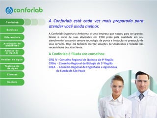 AConforlabestácadavezmaispreparadaparaatendervocêaindamelhor. 
AConforlabEngenhariaAmbientaléumaempresaquenasceuparasergrande. Desdeoiniciodesuasatividadesem1990prezapelaqualidadeemseuatendimentobuscandosempretecnologiadepontaeinovaçãonaprestaçãodeseusserviços.Hojeelatambémoferecesoluçõespersonalizadasefocadasnasnecessidadesdecadacliente. 
A Conforlab é filiadaaosconselhos: 
CRQIV-ConselhoRegionaldeQuímicada4ªRegião 
CRBio-ConselhoRegionaldeBiologiada1ªRegião 
CREA-ConselhoRegionaldeEngenhariaeAgronomia 
doEstadodeSãoPaulo  