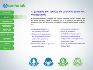 AqualidadedosserviçosdaConforlabestãonosmicrodetalhes. 
AConforlabEngenhariaAmbientaltemsoluçõescompletasparasuaempresa,sejaemanálisedeágua,análisedequalidadedoardeinterioresouavaliaçãodeambientes.ContecomaConforlabparaatendersuaempresaoferecendoomelhorem: 
• Análiseda qualidadedo ar 
emambientesclimatizados 
• Tratamentode águaindustrial 
emsistemasde resfriamento, 
sistemasde aquecimento 
e geradoresde vapor. 
• Análise da qualidade da água para 
consumohumano. 
• Análises químicas ambientais 
• Análisede LEGIONELLA 
• Avaliaçãode ambientesinternos 
• Questionáriosepidemiológicos• Mediçõesiniciaise inspeçãovisual 
das condiçõesfísicas• Análisedo arinternopara certificação 
LEED ouAQUA.  
