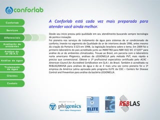 AConforlabestácadavezmaispreparadaparaatendervocêaindamelhor. 
Desdeseuinícioprezoupelaqualidadeemseuatendimentobuscandosempretecnologiadepontaeinovação. 
Foipioneiranosserviçosdetratamentodeáguaparasistemasdearcondicionadodeconforto;InvestenosegmentodeQualidadedoardeinterioresdesde1996,antesmesmodacriaçãodaPortaria3.523em1998,1alegislaçãobrasileirasobreotema.Em2009foioprimeirolaboratóriodopaisacreditadojuntoaoINMETROparaNBRISO/IEC17.025*paraanálisedoardeambientesclimatizados.TrouxeaoBrasil,emparceriacomolaboratórionorteamericanoPhigienics,análisesdeLEGIONELLApelométodoPVT,maisrápidoeprecisoqueconvencional.Obteveo1ºprofissionalespecialistacertificadopeloACAC- AmericanCouncilforAccreditedCertificationemQ.A.I.doBrasil.TambéméacreditadanaREBLAS/ANVISAparaanálisesdeáguaedoar.Emaisumavezcomopioneirafoia1ª empresadaAméricaLatinaaprovadapeloprogramaELITEdaCDC–CentersforDiseaseControlandPreventionparaanálisedabactériaLEGIONELLA.  
